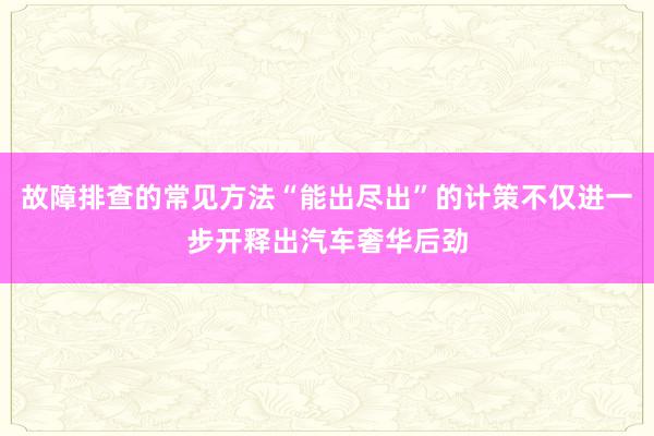 故障排查的常见方法“能出尽出”的计策不仅进一步开释出汽车奢华后劲