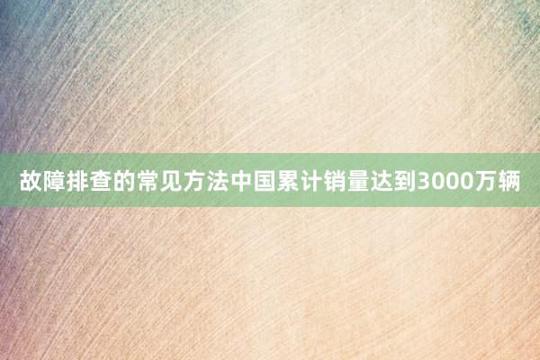 故障排查的常见方法中国累计销量达到3000万辆