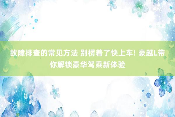 故障排查的常见方法 别楞着了快上车! 豪越L带你解锁豪华驾乘新体验