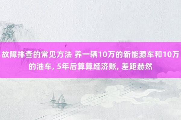 故障排查的常见方法 养一辆10万的新能源车和10万的油车, 5年后算算经济账, 差距赫然