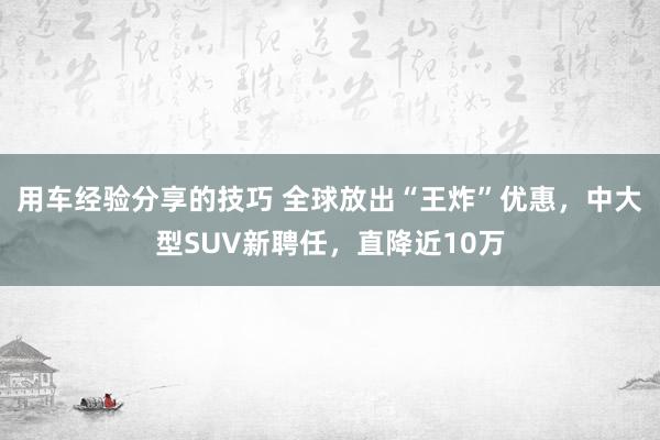 用车经验分享的技巧 全球放出“王炸”优惠，中大型SUV新聘任，直降近10万