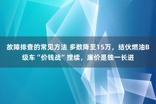 故障排查的常见方法 多数降至15万，结伙燃油B级车“价钱战”捏续，廉价是独一长进