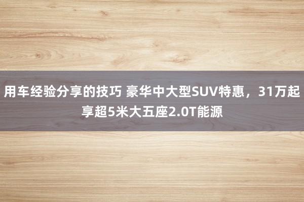 用车经验分享的技巧 豪华中大型SUV特惠，31万起享超5米大五座2.0T能源