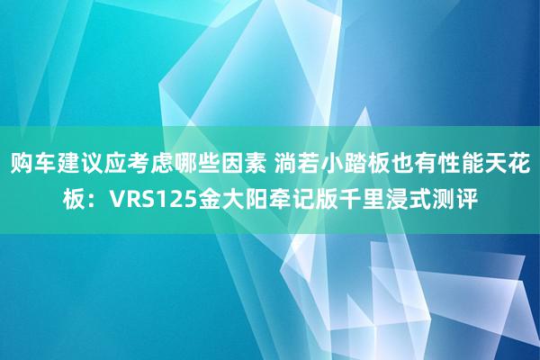 购车建议应考虑哪些因素 淌若小踏板也有性能天花板：VRS125金大阳牵记版千里浸式测评