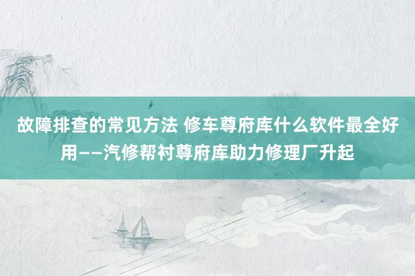 故障排查的常见方法 修车尊府库什么软件最全好用——汽修帮衬尊府库助力修理厂升起