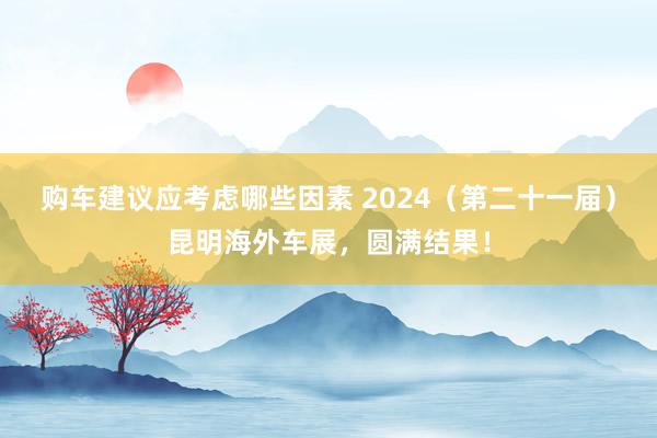 购车建议应考虑哪些因素 2024（第二十一届）昆明海外车展，圆满结果！