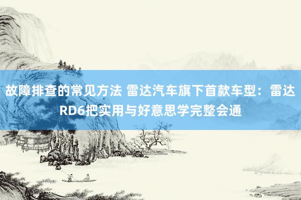 故障排查的常见方法 雷达汽车旗下首款车型：雷达RD6把实用与好意思学完整会通