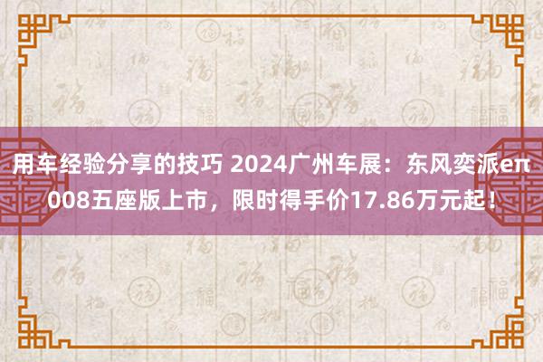 用车经验分享的技巧 2024广州车展：东风奕派eπ008五座版上市，限时得手价17.86万元起！