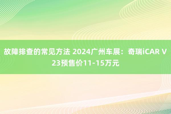 故障排查的常见方法 2024广州车展：奇瑞iCAR V23预售价11-15万元