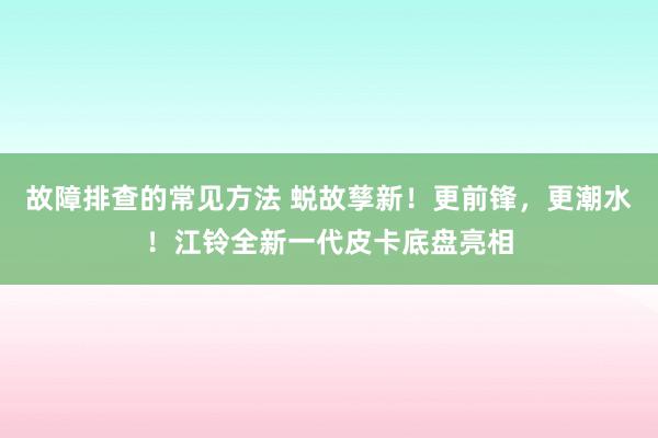 故障排查的常见方法 蜕故孳新！更前锋，更潮水！江铃全新一代皮卡底盘亮相