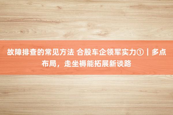 故障排查的常见方法 合股车企领军实力①｜多点布局，走坐褥能拓展新谈路