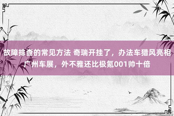 故障排查的常见方法 奇瑞开挂了，办法车猎风亮相广州车展，外不雅还比极氪001帅十倍