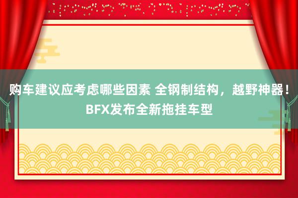 购车建议应考虑哪些因素 全钢制结构，越野神器！BFX发布全新拖挂车型