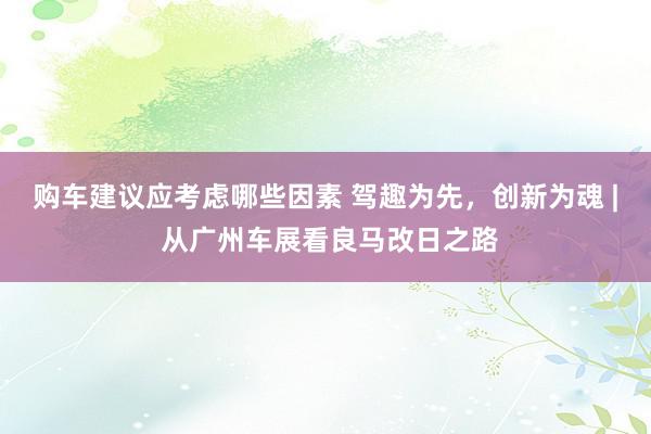 购车建议应考虑哪些因素 驾趣为先，创新为魂 | 从广州车展看良马改日之路