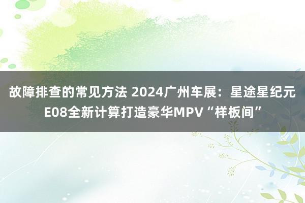 故障排查的常见方法 2024广州车展：星途星纪元E08全新计算打造豪华MPV“样板间”