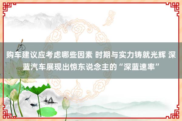 购车建议应考虑哪些因素 时期与实力铸就光辉 深蓝汽车展现出惊东说念主的“深蓝速率”