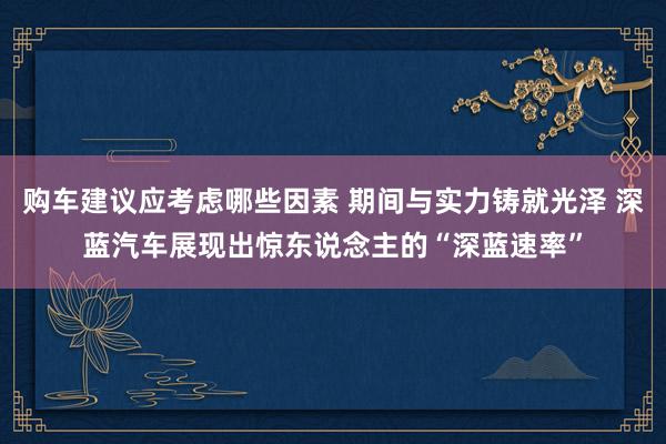 购车建议应考虑哪些因素 期间与实力铸就光泽 深蓝汽车展现出惊东说念主的“深蓝速率”