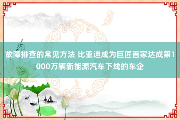 故障排查的常见方法 比亚迪成为巨匠首家达成第1000万辆新能源汽车下线的车企