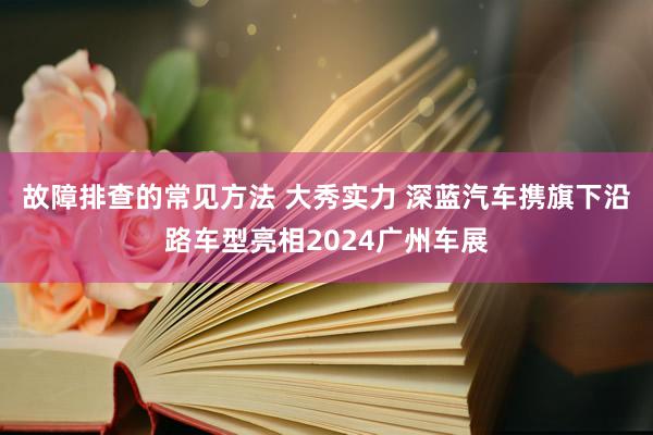 故障排查的常见方法 大秀实力 深蓝汽车携旗下沿路车型亮相2024广州车展