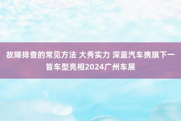 故障排查的常见方法 大秀实力 深蓝汽车携旗下一皆车型亮相2024广州车展