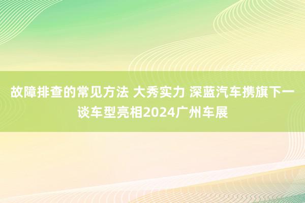 故障排查的常见方法 大秀实力 深蓝汽车携旗下一谈车型亮相2024广州车展