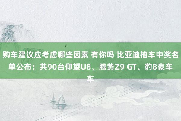 购车建议应考虑哪些因素 有你吗 比亚迪抽车中奖名单公布：共90台仰望U8、腾势Z9 GT、豹8豪车