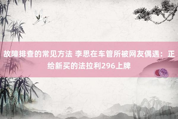 故障排查的常见方法 李思在车管所被网友偶遇：正给新买的法拉利296上牌