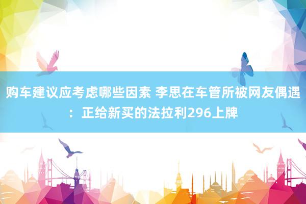 购车建议应考虑哪些因素 李思在车管所被网友偶遇：正给新买的法拉利296上牌