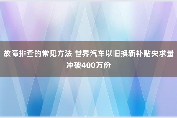 故障排查的常见方法 世界汽车以旧换新补贴央求量冲破400万份