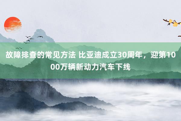 故障排查的常见方法 比亚迪成立30周年，迎第1000万辆新动力汽车下线