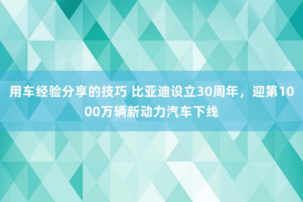 用车经验分享的技巧 比亚迪设立30周年，迎第1000万辆新动力汽车下线