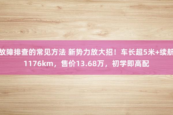 故障排查的常见方法 新势力放大招！车长超5米+续航1176km，售价13.68万，初学即高配