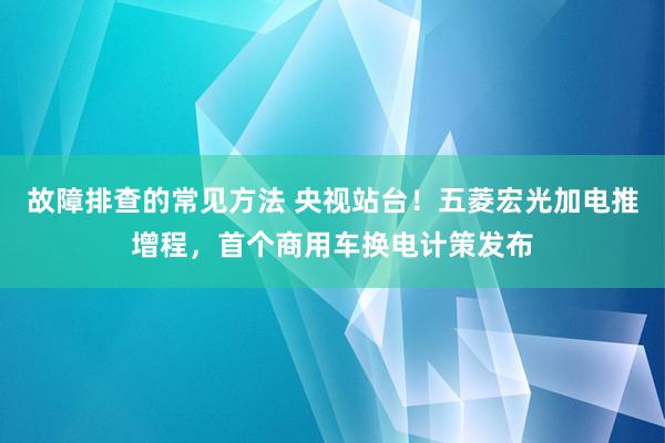 故障排查的常见方法 央视站台！五菱宏光加电推增程，首个商用车换电计策发布