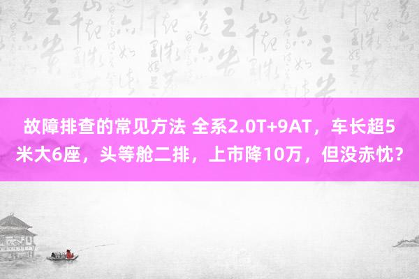 故障排查的常见方法 全系2.0T+9AT，车长超5米大6座，头等舱二排，上市降10万，但没赤忱？