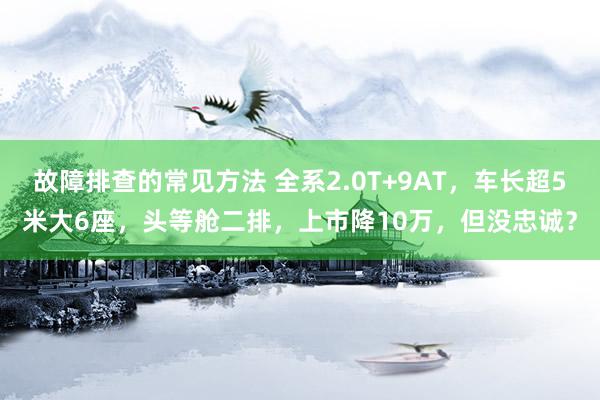 故障排查的常见方法 全系2.0T+9AT，车长超5米大6座，头等舱二排，上市降10万，但没忠诚？