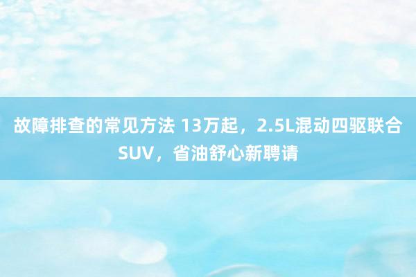 故障排查的常见方法 13万起，2.5L混动四驱联合SUV，省油舒心新聘请