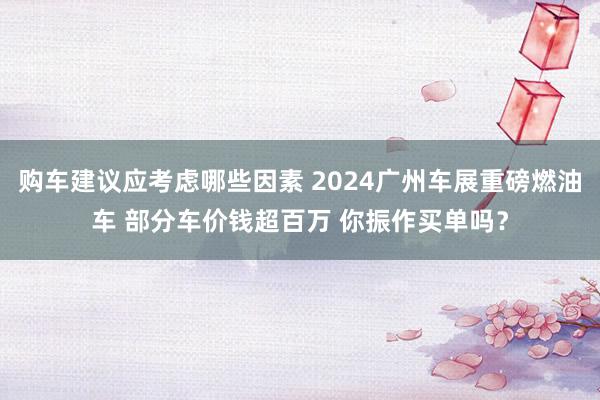 购车建议应考虑哪些因素 2024广州车展重磅燃油车 部分车价钱超百万 你振作买单吗？