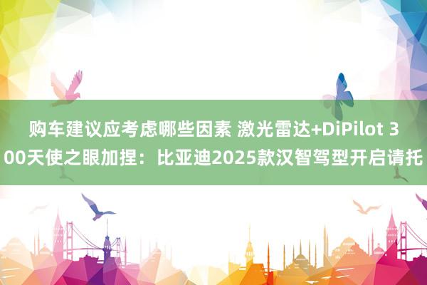 购车建议应考虑哪些因素 激光雷达+DiPilot 300天使之眼加捏：比亚迪2025款汉智驾型开启请托