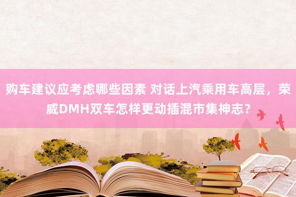 购车建议应考虑哪些因素 对话上汽乘用车高层，荣威DMH双车怎样更动插混市集神志？