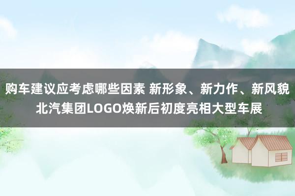 购车建议应考虑哪些因素 新形象、新力作、新风貌 北汽集团LOGO焕新后初度亮相大型车展