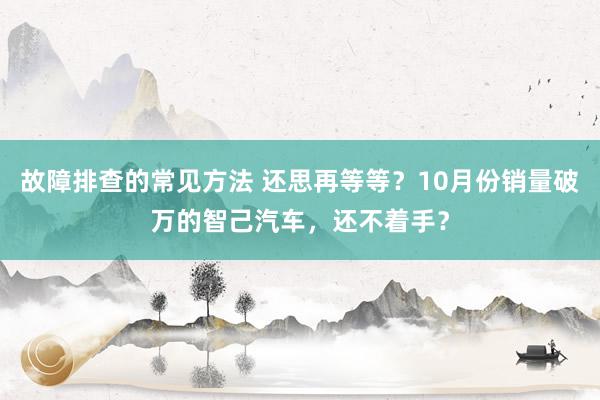 故障排查的常见方法 还思再等等？10月份销量破万的智己汽车，还不着手？