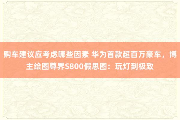 购车建议应考虑哪些因素 华为首款超百万豪车，博主绘图尊界S800假思图：玩灯到极致