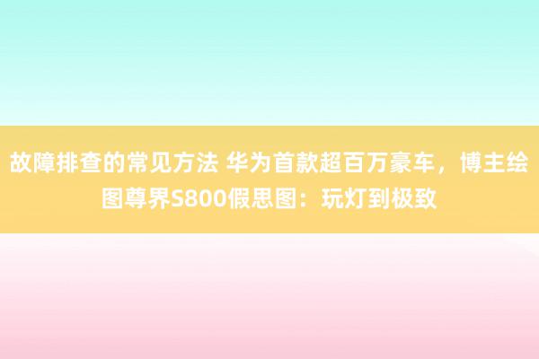 故障排查的常见方法 华为首款超百万豪车，博主绘图尊界S800假思图：玩灯到极致