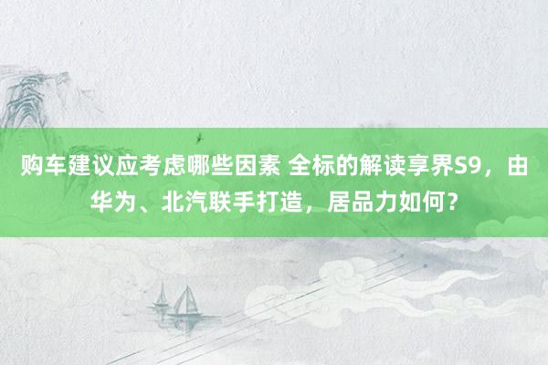 购车建议应考虑哪些因素 全标的解读享界S9，由华为、北汽联手打造，居品力如何？