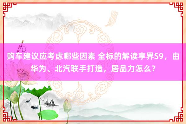 购车建议应考虑哪些因素 全标的解读享界S9，由华为、北汽联手打造，居品力怎么？