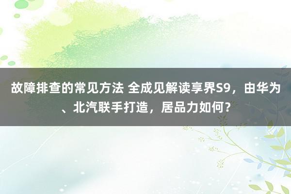 故障排查的常见方法 全成见解读享界S9，由华为、北汽联手打造，居品力如何？