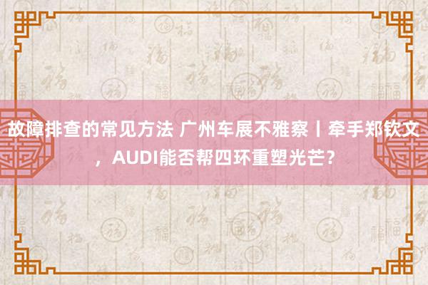 故障排查的常见方法 广州车展不雅察丨牵手郑钦文，AUDI能否帮四环重塑光芒？