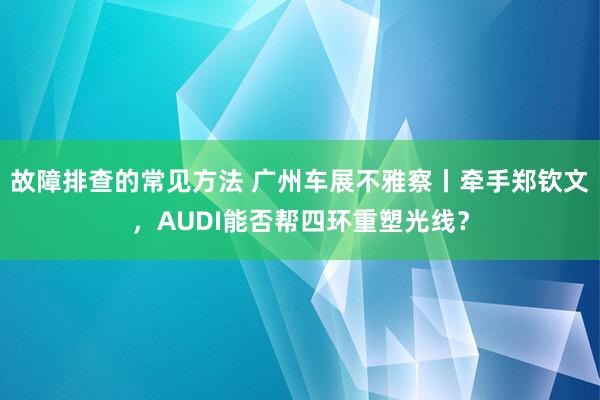 故障排查的常见方法 广州车展不雅察丨牵手郑钦文，AUDI能否帮四环重塑光线？