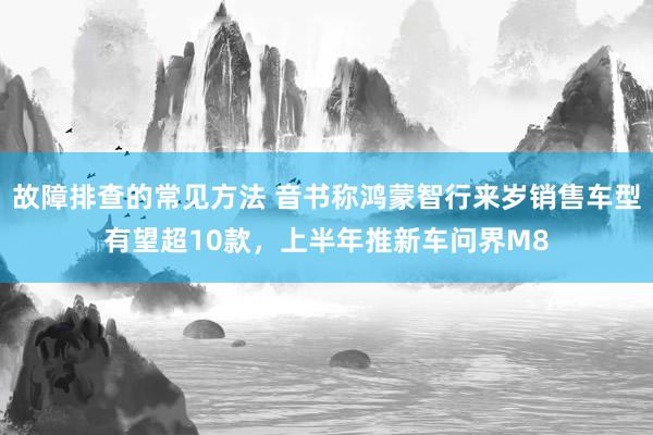 故障排查的常见方法 音书称鸿蒙智行来岁销售车型有望超10款，上半年推新车问界M8