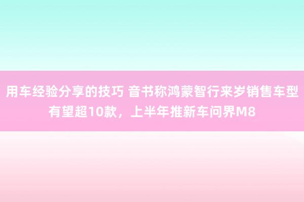 用车经验分享的技巧 音书称鸿蒙智行来岁销售车型有望超10款，上半年推新车问界M8